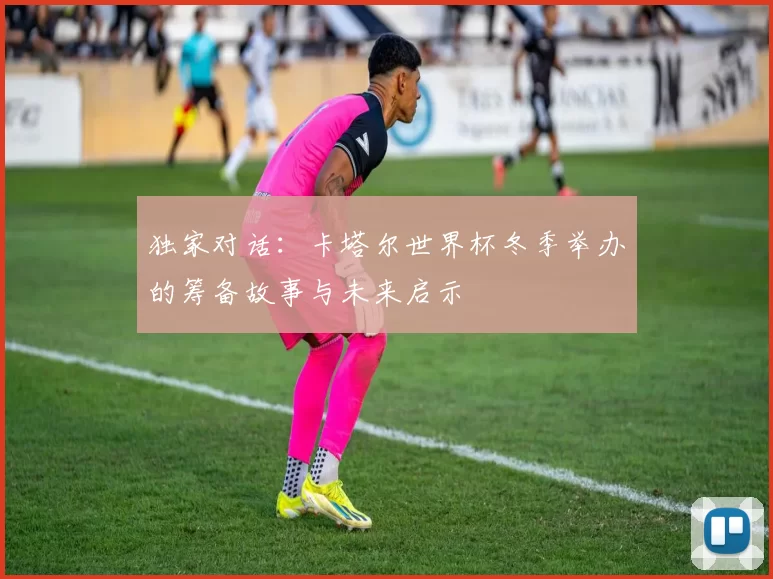 独家对话：卡塔尔世界杯冬季举办的筹备故事与未来启示