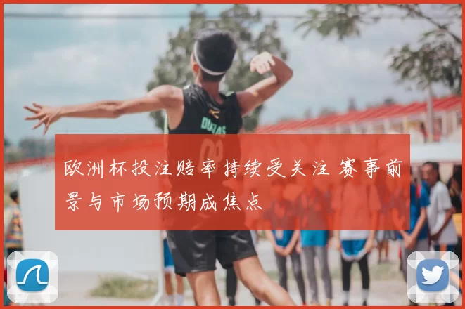 欧洲杯投注赔率持续受关注 赛事前景与市场预期成焦点