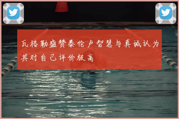 瓦格勒盛赞泰伦卢智慧与真诚认为其对自己评价极高