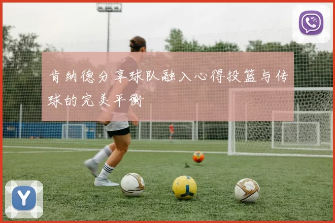 肯纳德分享球队融入心得投篮与传球的完美平衡