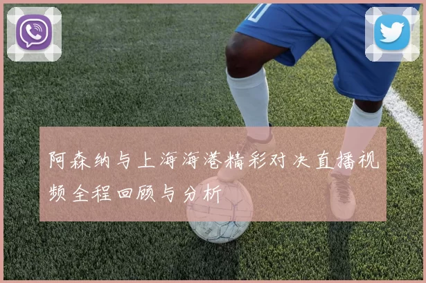 阿森纳与上海海港精彩对决直播视频全程回顾与分析