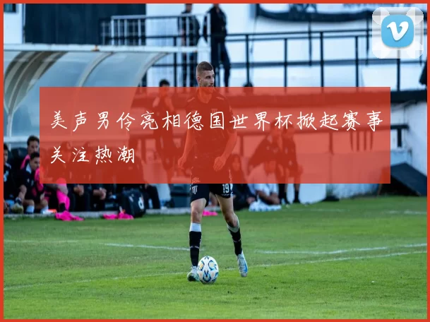 美声男伶亮相德国世界杯掀起赛事关注热潮