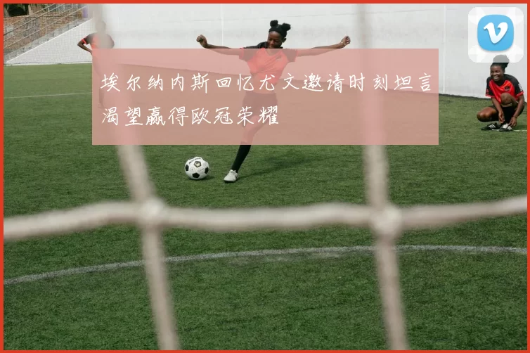 埃尔纳内斯回忆尤文邀请时刻坦言渴望赢得欧冠荣耀