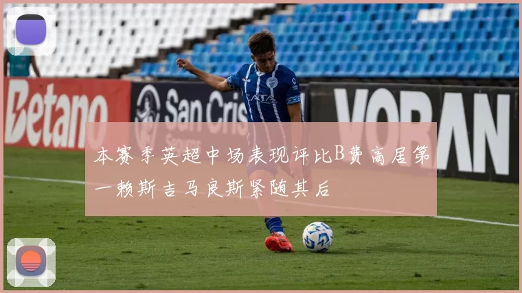 本赛季英超中场表现评比B费高居第一赖斯吉马良斯紧随其后
