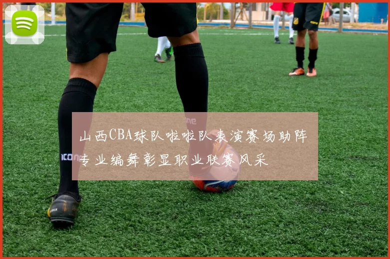 山西CBA球队啦啦队表演赛场助阵 专业编舞彰显职业联赛风采