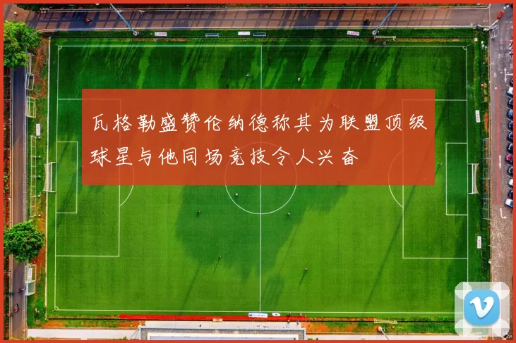 瓦格勒盛赞伦纳德称其为联盟顶级球星与他同场竞技令人兴奋