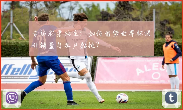 专访彩票站主:如何借势世界杯提升销量与客户黏性?