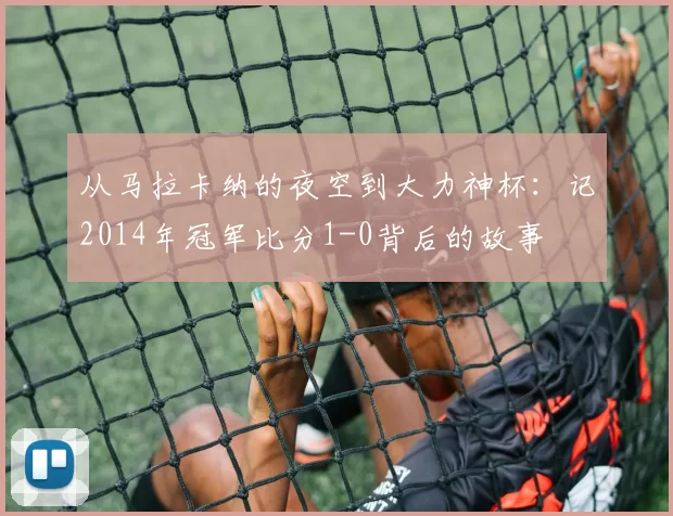 从马拉卡纳的夜空到大力神杯:记2014年冠军比分1-0背后的故事